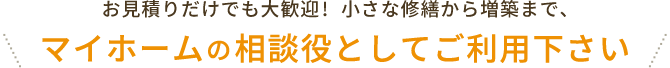 お見積りだけでも大歓迎! 小さな修繕から増築まで、マイホームの相談役としてご利用下さい