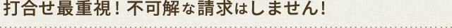 打合せ最重視! 不可解な請求はしません!