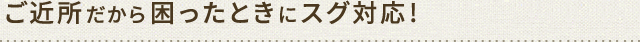 ご近所だから困ったときにスグ対応!